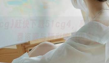 赶快下载51cg4，享受丰富的免费资源与精彩吃瓜内容