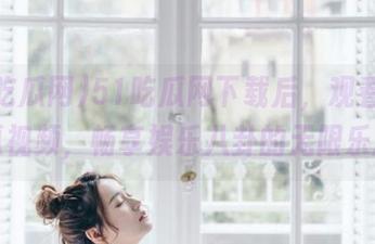 51吃瓜网下载后，观看精彩吃瓜视频，畅享娱乐八卦的无限乐趣！