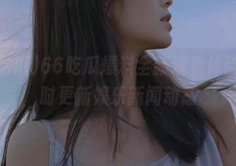 66吃瓜爆料全新观看体验，实时更新娱乐新闻动态