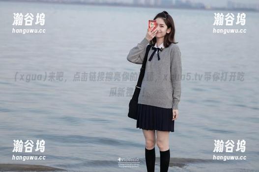 xgua 来吧,点击链接擦亮你的眼睛,xgua5.tv带你打开吃瓜新视界!