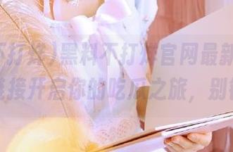 黑料不打烊官网最新曝光，下载链接开启你的吃瓜之旅，别错过！