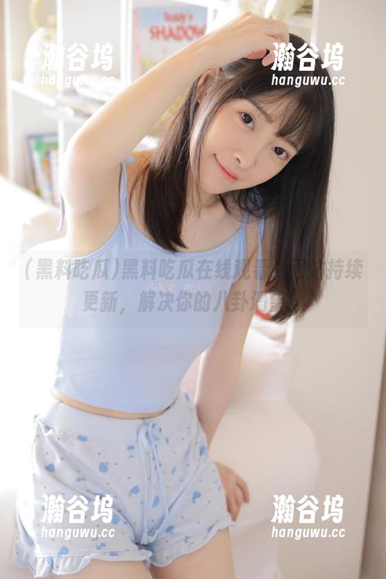 黑料吃瓜 黑料吃瓜在线观看,网站持续更新,解决你的八卦渴望!