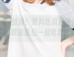 惊爆！黑料吃瓜官网入口链接分享，跟随我们一起吃瓜看热闹